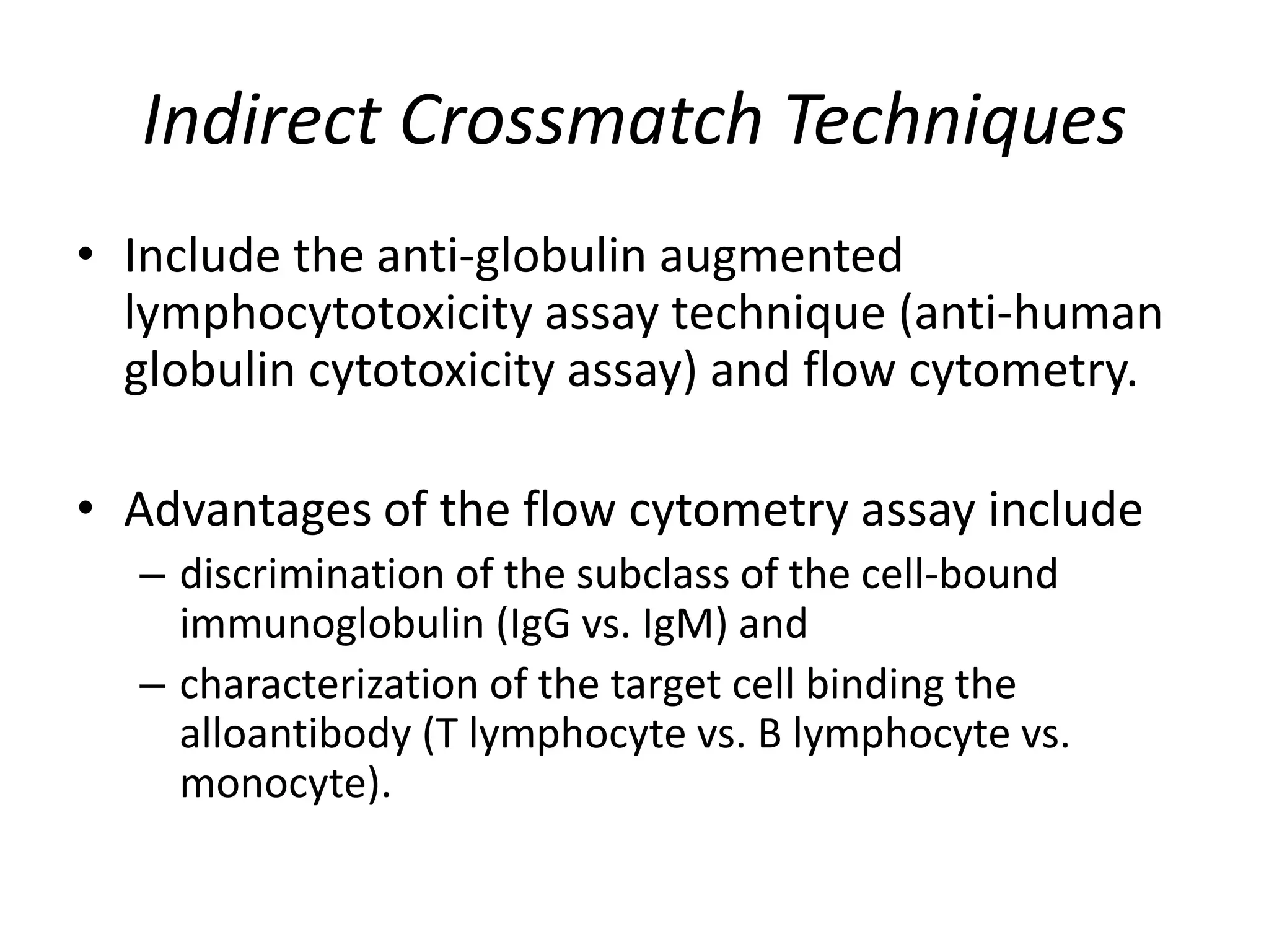 Indirect Crossmatch Techniques
• Include the anti-globulin augmented
lymphocytotoxicity assay technique (anti-human
globulin cytotoxicity assay) and flow cytometry.
• Advantages of the flow cytometry assay include
– discrimination of the subclass of the cell-bound
immunoglobulin (IgG vs. IgM) and
– characterization of the target cell binding the
alloantibody (T lymphocyte vs. B lymphocyte vs.
monocyte).
 