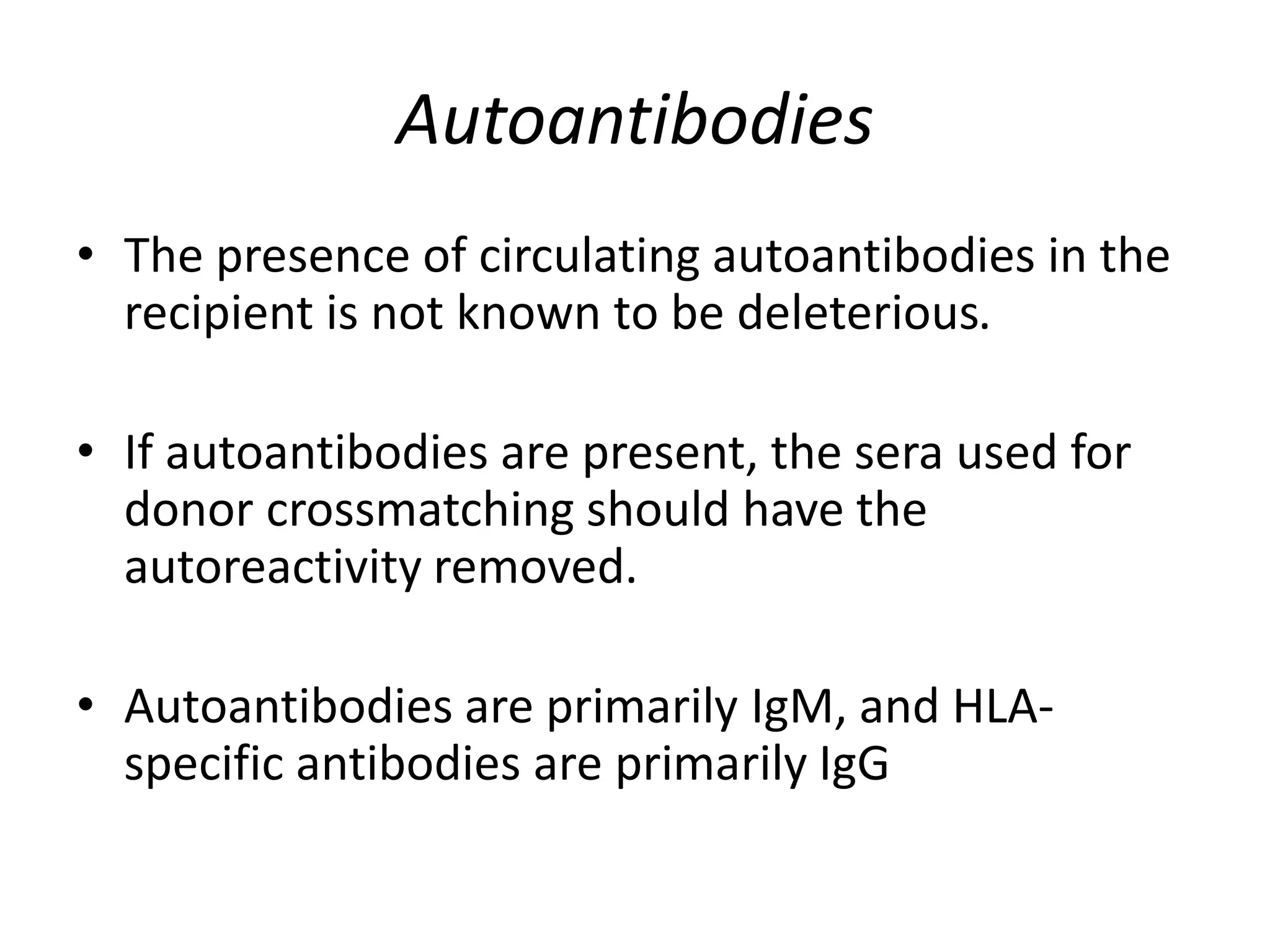 Autoantibodies
• The presence of circulating autoantibodies in the
recipient is not known to be deleterious.
• If autoantibodies are present, the sera used for
donor crossmatching should have the
autoreactivity removed.
• Autoantibodies are primarily IgM, and HLA-
specific antibodies are primarily IgG
 