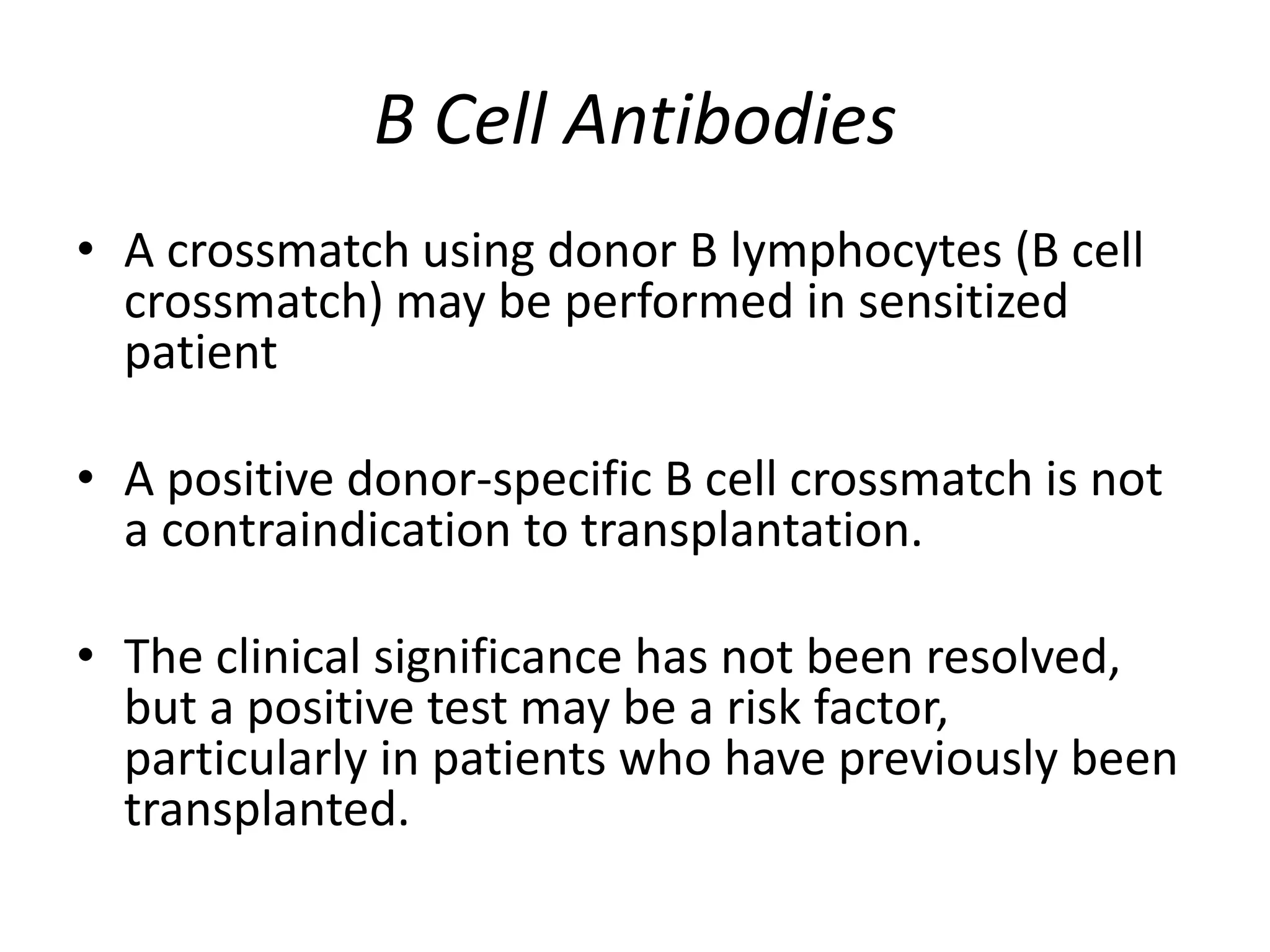 B Cell Antibodies
• A crossmatch using donor B lymphocytes (B cell
crossmatch) may be performed in sensitized
patient
• A positive donor-specific B cell crossmatch is not
a contraindication to transplantation.
• The clinical significance has not been resolved,
but a positive test may be a risk factor,
particularly in patients who have previously been
transplanted.
 