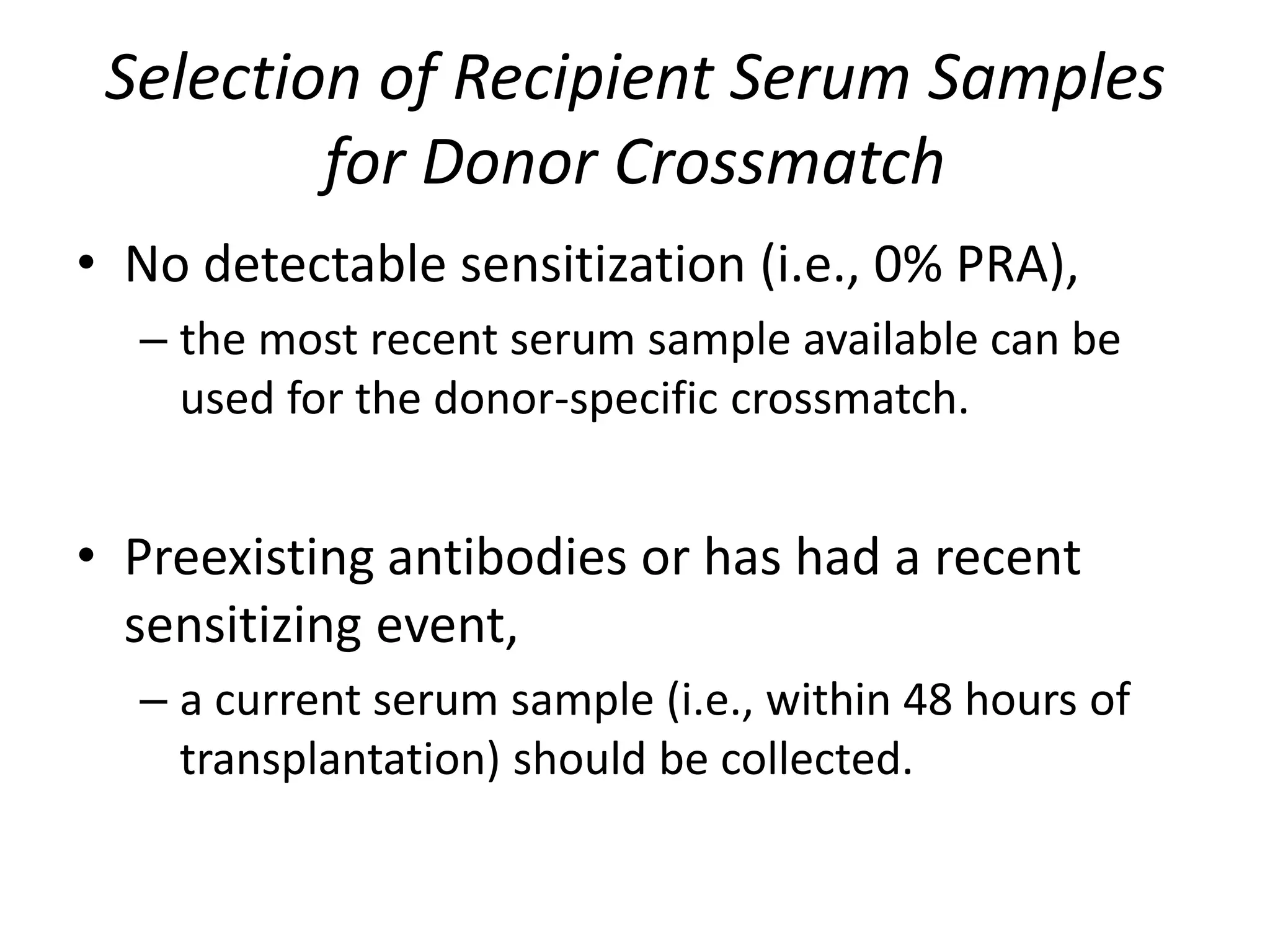Selection of Recipient Serum Samples
for Donor Crossmatch
• No detectable sensitization (i.e., 0% PRA),
– the most recent serum sample available can be
used for the donor-specific crossmatch.
• Preexisting antibodies or has had a recent
sensitizing event,
– a current serum sample (i.e., within 48 hours of
transplantation) should be collected.
 