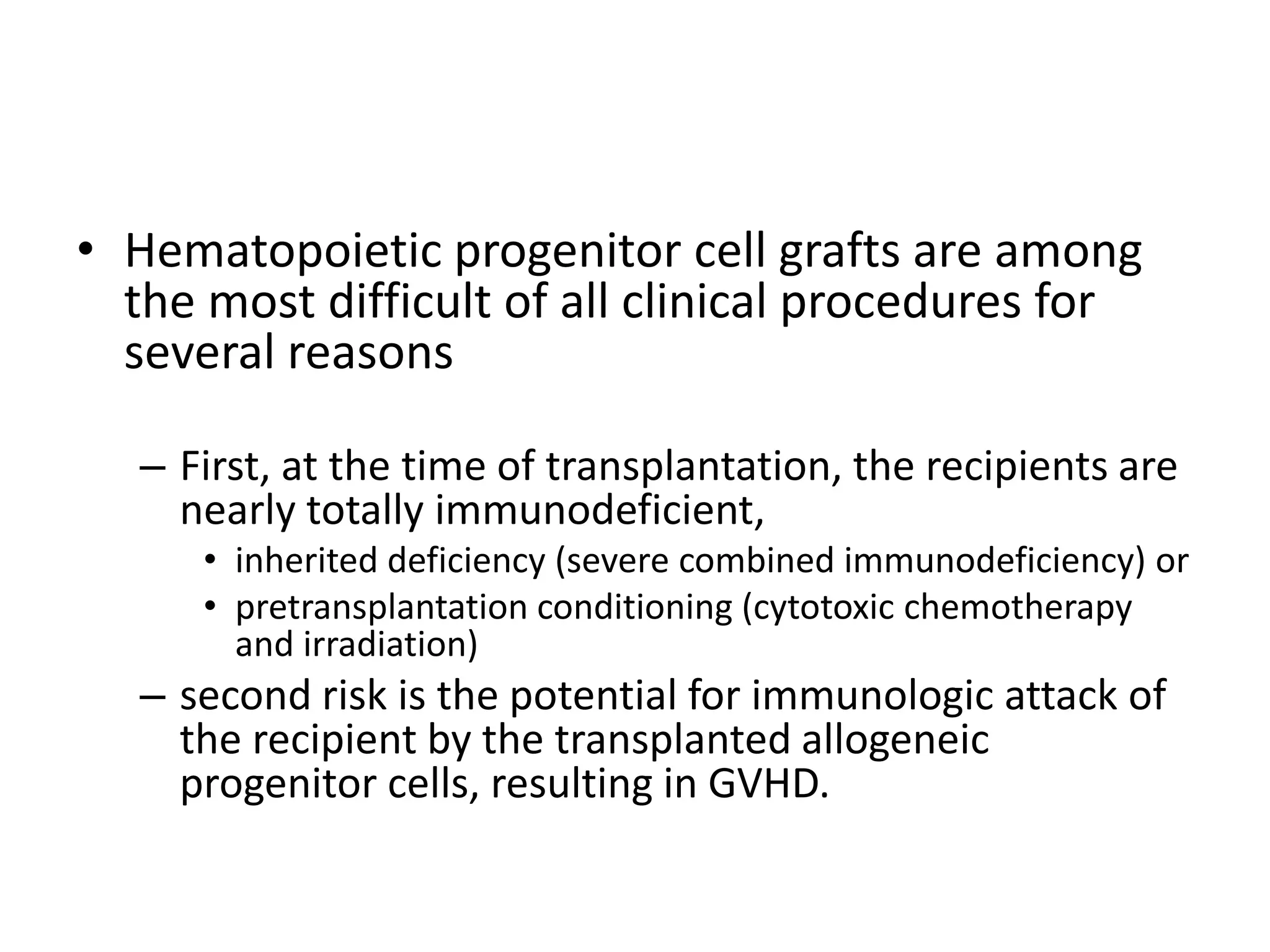 • Hematopoietic progenitor cell grafts are among
the most difficult of all clinical procedures for
several reasons
– First, at the time of transplantation, the recipients are
nearly totally immunodeficient,
• inherited deficiency (severe combined immunodeficiency) or
• pretransplantation conditioning (cytotoxic chemotherapy
and irradiation)
– second risk is the potential for immunologic attack of
the recipient by the transplanted allogeneic
progenitor cells, resulting in GVHD.
 