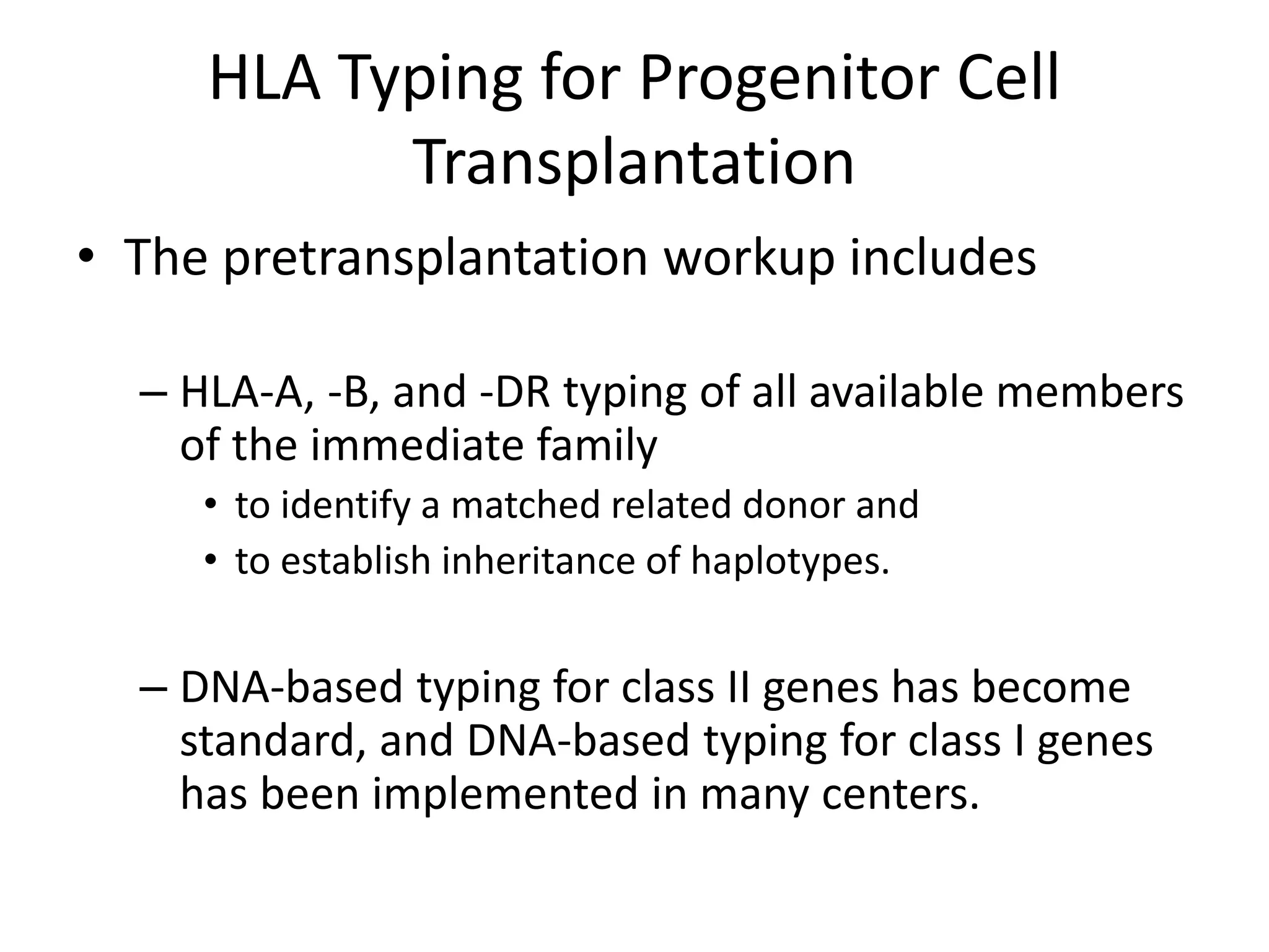 HLA Typing for Progenitor Cell
Transplantation
• The pretransplantation workup includes
– HLA-A, -B, and -DR typing of all available members
of the immediate family
• to identify a matched related donor and
• to establish inheritance of haplotypes.
– DNA-based typing for class II genes has become
standard, and DNA-based typing for class I genes
has been implemented in many centers.
 