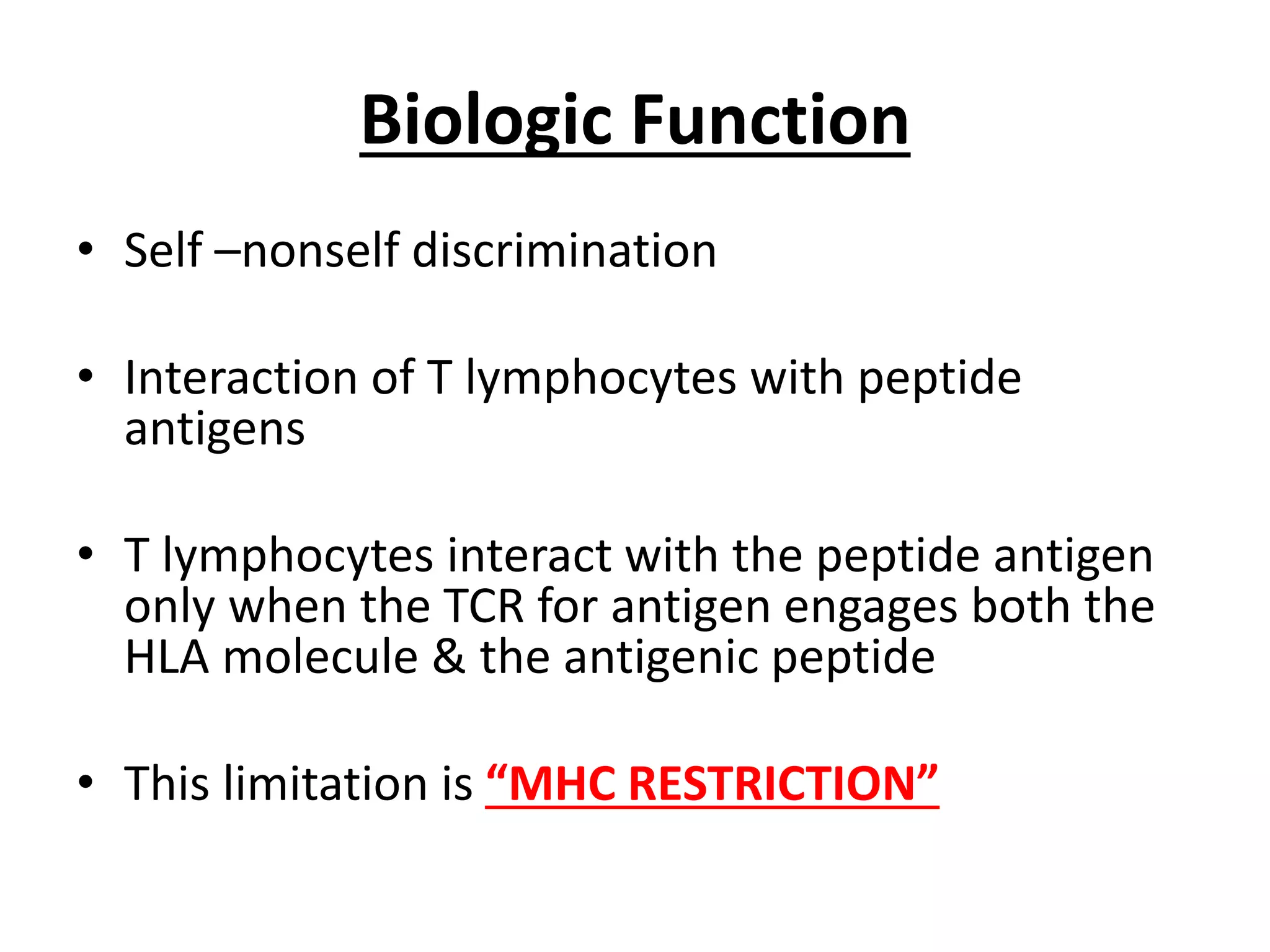 Biologic Function
• Self –nonself discrimination
• Interaction of T lymphocytes with peptide
antigens
• T lymphocytes interact with the peptide antigen
only when the TCR for antigen engages both the
HLA molecule & the antigenic peptide
• This limitation is “MHC RESTRICTION”
 