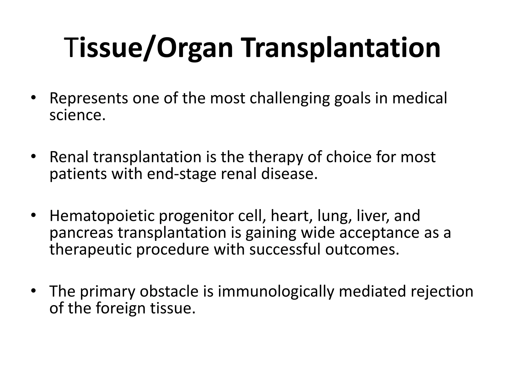Tissue/Organ Transplantation
• Represents one of the most challenging goals in medical
science.
• Renal transplantation is the therapy of choice for most
patients with end-stage renal disease.
• Hematopoietic progenitor cell, heart, lung, liver, and
pancreas transplantation is gaining wide acceptance as a
therapeutic procedure with successful outcomes.
• The primary obstacle is immunologically mediated rejection
of the foreign tissue.
 