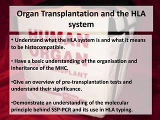 Organ Transplantation and the HLA
system
• Understand what the HLA system is and what it means
to be histocompatible.
• Have a basic understanding of the organisation and
inheritance of the MHC.
•Give an overview of pre-transplantation tests and
understand their significance.
•Demonstrate an understanding of the molecular
principle behind SSP-PCR and its use in HLA typing.

 