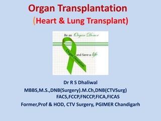 Organ Transplantation 
(Heart & Lung Transplant) 
Dr R S Dhaliwal 
MBBS,M.S.,DNB(Surgery).M.Ch,DNB(CTVSurg) 
FACS,FCCP,FNCCP,FICA,FICAS 
Former,Prof & HOD, CTV Surgery, PGIMER Chandigarh 
 