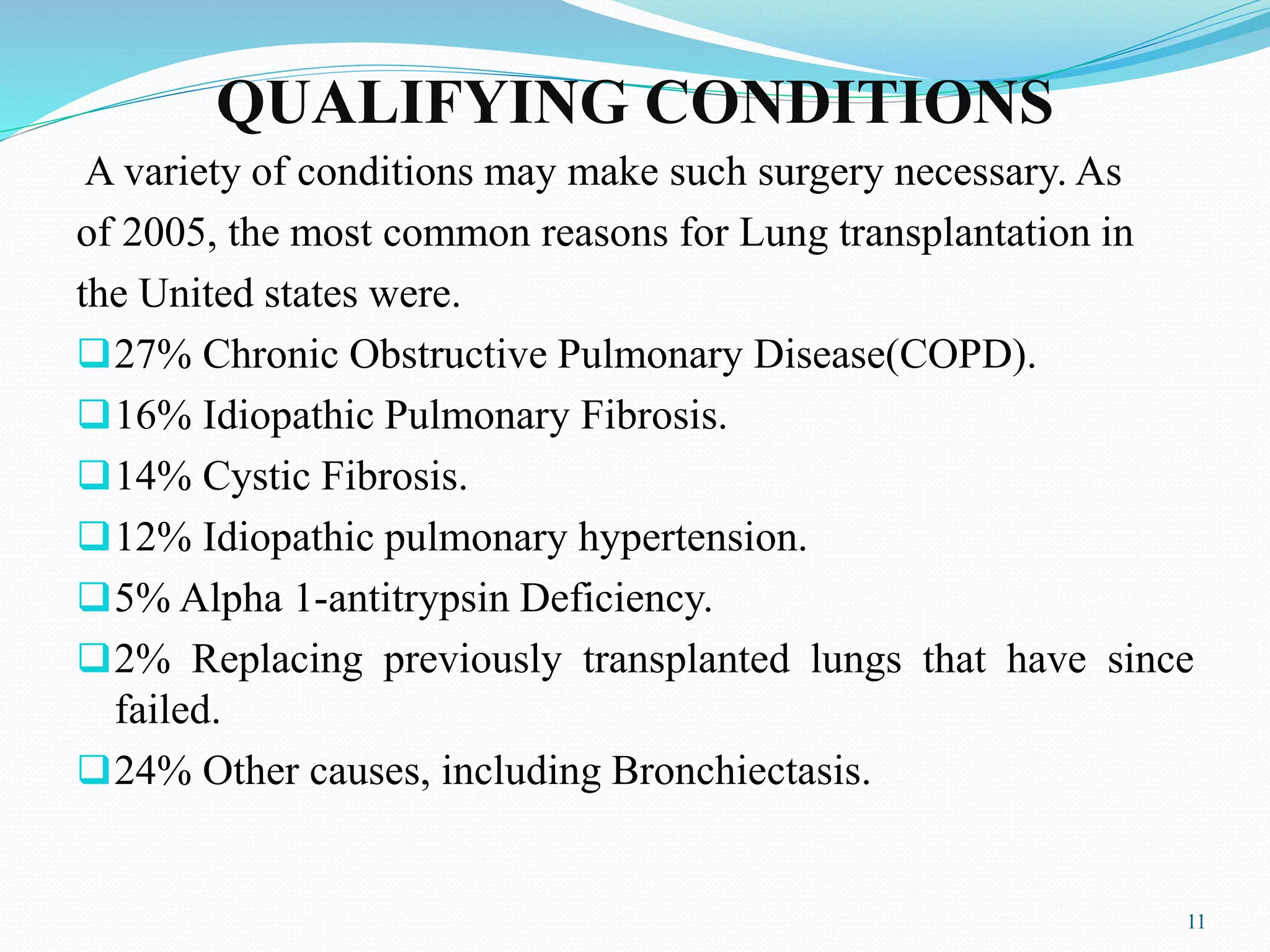 QUALIFYING CONDITIONS
A variety of conditions may make such surgery necessary. As
of 2005, the most common reasons for Lung transplantation in
the United states were.
27% Chronic Obstructive Pulmonary Disease(COPD).
16% Idiopathic Pulmonary Fibrosis.
14% Cystic Fibrosis.
12% Idiopathic pulmonary hypertension.
5% Alpha 1-antitrypsin Deficiency.
2% Replacing previously transplanted lungs that have since
failed.
24% Other causes, including Bronchiectasis.
11
 