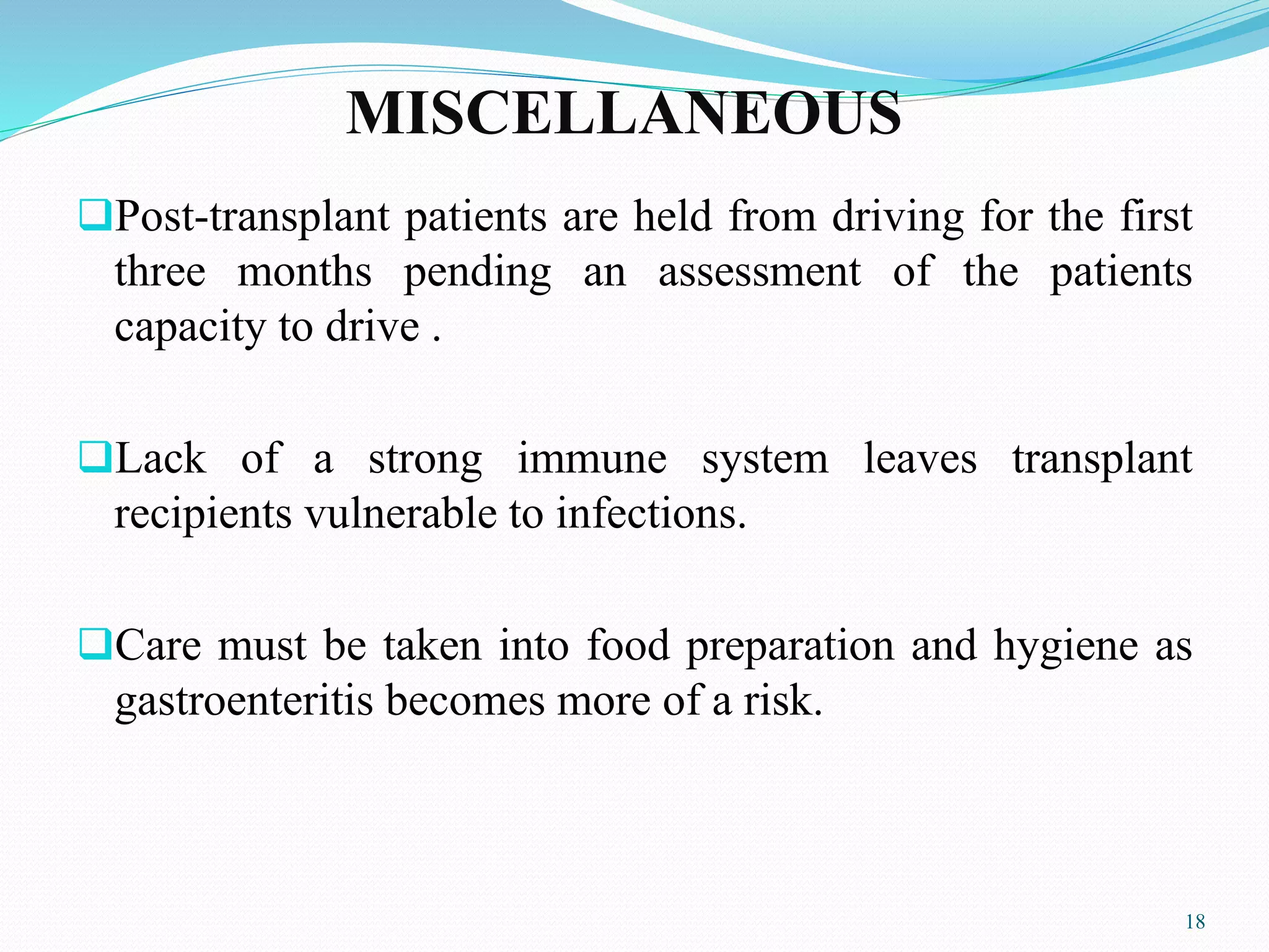 MISCELLANEOUS
Post-transplant patients are held from driving for the first
three months pending an assessment of the patients
capacity to drive .
Lack of a strong immune system leaves transplant
recipients vulnerable to infections.
Care must be taken into food preparation and hygiene as
gastroenteritis becomes more of a risk.
18
 