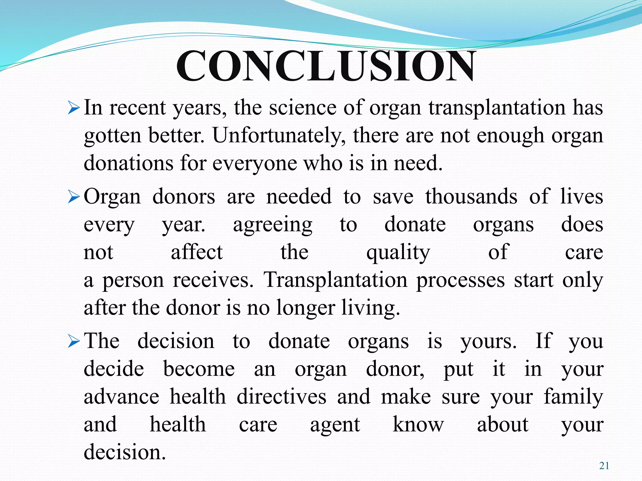 CONCLUSION
In recent years, the science of organ transplantation has
gotten better. Unfortunately, there are not enough organ
donations for everyone who is in need.
Organ donors are needed to save thousands of lives
every year. agreeing to donate organs does
not affect the quality of care
a person receives. Transplantation processes start only
after the donor is no longer living.
The decision to donate organs is yours. If you
decide become an organ donor, put it in your
advance health directives and make sure your family
and health care agent know about your
decision. 21
 