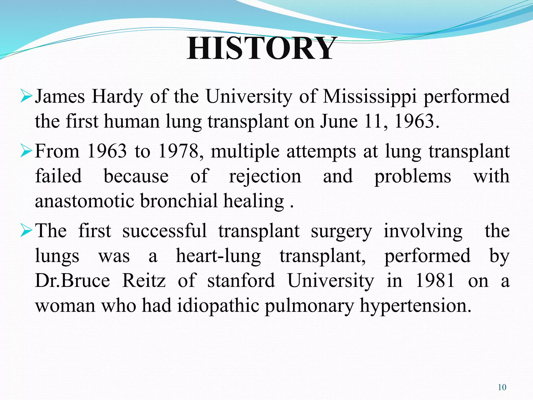 HISTORY
James Hardy of the University of Mississippi performed
the first human lung transplant on June 11, 1963.
From 1963 to 1978, multiple attempts at lung transplant
failed because of rejection and problems with
anastomotic bronchial healing .
The first successful transplant surgery involving the
lungs was a heart-lung transplant, performed by
Dr.Bruce Reitz of stanford University in 1981 on a
woman who had idiopathic pulmonary hypertension.
10
 