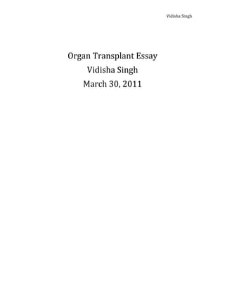 Vidisha	
  Singh	
  
                       	
  
                       	
  

                       	
  
       Organ	
  Transplant	
  Essay	
  
             Vidisha	
  Singh	
  
            March	
  30,	
  2011	
  
                       	
  
                       	
  
                       	
  

                       	
  
                       	
  
                       	
  

                       	
  
                       	
  
                       	
  
                       	
  

                       	
  

                       	
  
                       	
  

                       	
  
	
  
 