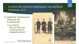 ΤΟ ΕΡΓΟ ΤΗΣ ΠΡΩΤΗΣ ΚΥΒΕΡΝΗΣΗΣ ΤΗΣ ΚΡΗΤΙΚΗΣ
ΠΟΛΙΤΕΙΑΣ (4/7)
 οργάνωσε ταχυδρομική
υπηρεσία και
Χωροφυλακή
 με Ιταλούς
αξιωματικούς και
υπαξιωματικούς
(καραμπινιέρους)
ΦΑΤΣΗ ΑΘΑΝΑΣΙΑ ΦΙΛΟΛΟΓΟΣ
16
Πηγή: Εθνικό Ίδρυμα Ερευνών και
Μελετών «Ελευθέριος Βενιζέλος»
 