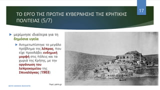 ΤΟ ΕΡΓΟ ΤΗΣ ΠΡΩΤΗΣ ΚΥΒΕΡΝΗΣΗΣ ΤΗΣ ΚΡΗΤΙΚΗΣ
ΠΟΛΙΤΕΙΑΣ (5/7)
 μερίμνησε ιδιαίτερα για τη
δημόσια υγεία
 Αντιμετωπίστηκε το μεγάλο
πρόβλημα της λέπρας, που
είχε προσλάβει ενδημική
μορφή στις πόλεις και τα
χωριά της Κρήτης, με την
οργάνωση του
λεπροκομείου της
Σπιναλόγκας (1903)
ΦΑΤΣΗ ΑΘΑΝΑΣΙΑ ΦΙΛΟΛΟΓΟΣ
17
Πηγή: patris.gr
 