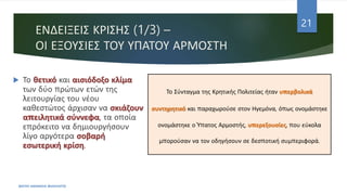 ΕΝΔΕΙΞΕΙΣ ΚΡΙΣΗΣ (1/3) –
ΟΙ ΕΞΟΥΣΙΕΣ ΤΟΥ ΥΠΑΤΟΥ ΑΡΜΟΣΤΗ
 Το θετικό και αισιόδοξο κλίμα
των δύο πρώτων ετών της
λειτουργίας του νέου
καθεστώτος άρχισαν να σκιάζουν
απειλητικά σύννεφα, τα οποία
επρόκειτο να δημιουργήσουν
λίγο αργότερα σοβαρή
εσωτερική κρίση.
ΦΑΤΣΗ ΑΘΑΝΑΣΙΑ ΦΙΛΟΛΟΓΟΣ
21
Το Σύνταγμα της Κρητικής Πολιτείας ήταν υπερβολικά
συντηρητικό και παραχωρούσε στον Ηγεμόνα, όπως ονομάστηκε
ονομάστηκε ο Ύπατος Αρμοστής, υπερεξουσίες, που εύκολα
μπορούσαν να τον οδηγήσουν σε δεσποτική συμπεριφορά.
 