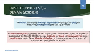 ΕΝΔΕΙΞΕΙΣ ΚΡΙΣΗΣ (2/3) –
ΘΕΜΑΤΑ ΔΙΟΙΚΗΣΗΣ
ΦΑΤΣΗ ΑΘΑΝΑΣΙΑ ΦΙΛΟΛΟΓΟΣ
22
Η ασάφεια στον ακριβή καθορισμό αρμοδιοτήτων δημιουργούσε τριβές και
προσωπικές αντιπαραθέσεις στο έργο της διοίκησης.
Οι τοπικοί παράγοντες της Κρήτης, που πολέμησαν για την ελευθερία του νησιού και στήριξαν με
ενθουσιασμό τον Πρίγκιπα, έβλεπαν τώρα με δυσφορία και πικρία να παραγκωνίζονται και να
διορίζονται σε καίριες θέσεις Αθηναίοι σύμβουλοι του Γεωργίου, που αγνοούσαν τα κρητικά
πράγματα και την ψυχολογία των Κρητών.
 