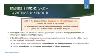 ΕΝΔΕΙΞΕΙΣ ΚΡΙΣΗΣ (3/3) –
ΤΟ ΖΗΤΗΜΑ ΤΗΣ ΕΝΩΣΗΣ
 Ο Γεώργιος πίστευε ότι η λύση του εθνικού ζητήματος θα ωρίμαζε με συνεχείς παραστάσεις και
υπομνήματα προς τις Μεγάλες Δυνάμεις
 Ο Βενιζέλος, βλέποντας τα πράγματα πρακτικότερα και ρεαλιστικότερα, θεωρούσε ότι η λύση έπρεπε
να είναι σταδιακή, με βαθμιαίες κατακτήσεις.
 Ως πρώτη μάλιστα κατάκτηση θεωρούσε την απομάκρυνση των ξένων στρατευμάτων από τις κρητικές πόλεις
 και την αντικατάστασή τους από ντόπια πολιτοφυλακή, με Έλληνες αξιωματικούς.
ΦΑΤΣΗ ΑΘΑΝΑΣΙΑ ΦΙΛΟΛΟΓΟΣ
23
Αλλά το πιο σημαντικό ήταν η διαχείριση του εθνικού ζητήματος της
ένωσης της Κρήτης με την Ελλάδα.
Στο ουσιώδες αυτό ζήτημα παρατηρήθηκε εξαρχής διάσταση απόψεων
μεταξύ του Γεωργίου και του Ελευθερίου Βενιζέλου.
 