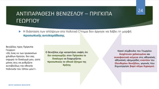 ΑΝΤΙΠΑΡΑΘΕΣΗ ΒΕΝΙΖΕΛΟΥ – ΠΡΙΓΚΙΠΑ
ΓΕΩΡΓΙΟΥ
 Η διάσταση των απόψεων στο πολιτικό ζήτημα δεν άργησε να λάβει τη μορφή
προσωπικής αντιπαράθεσης.
ΦΑΤΣΗ ΑΘΑΝΑΣΙΑ ΦΙΛΟΛΟΓΟΣ
24
Ο Βενιζέλος είχε καταστήσει σαφές ότι
δεν αναγνωρίζει στον Πρίγκιπα το
δικαίωμα να διαχειρίζεται
προσωπικώς το εθνικό ζήτημα της
Κρήτης
Κακοί σύμβουλοι του Γεωργίου
διοχέτευαν χαλκευμένα και
συκοφαντικά κείμενα στις αθηναϊκές
αθηναϊκές εφημερίδες εναντίον του
Ελευθερίου Βενιζέλου, γεγονός που
δημιούργησε βαρύ κλίμα διχασμού.
Βενιζέλος προς Πρίγκιπα
Γεώργιο:
«Ως ένας εκ των τριακοσίων
χιλιάδων Κρητών, δεν σας
εκχωρώ το δικαίωμά μου, ώστε
μόνος σεις να ρυθμίζετε
αυτοβούλως την εθνικήν
πολιτικήν του τόπου μου!».
 