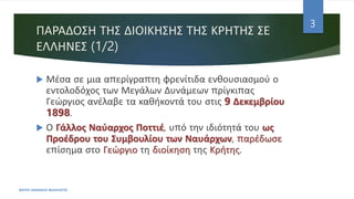 ΠΑΡΑΔΟΣΗ ΤΗΣ ΔΙΟΙΚΗΣΗΣ ΤΗΣ ΚΡΗΤΗΣ ΣΕ
ΕΛΛΗΝΕΣ (1/2)
 Μέσα σε μια απερίγραπτη φρενίτιδα ενθουσιασμού ο
εντολοδόχος των Μεγάλων Δυνάμεων πρίγκιπας
Γεώργιος ανέλαβε τα καθήκοντά του στις 9 Δεκεμβρίου
1898.
 Ο Γάλλος Ναύαρχος Ποττιέ, υπό την ιδιότητά του ως
Προέδρου του Συμβουλίου των Ναυάρχων, παρέδωσε
επίσημα στο Γεώργιο τη διοίκηση της Κρήτης.
ΦΑΤΣΗ ΑΘΑΝΑΣΙΑ ΦΙΛΟΛΟΓΟΣ
3
 