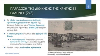 ΠΑΡΑΔΟΣΗ ΤΗΣ ΔΙΟΙΚΗΣΗΣ ΤΗΣ ΚΡΗΤΗΣ ΣΕ
ΕΛΛΗΝΕΣ (2/2)
ΦΑΤΣΗ ΑΘΑΝΑΣΙΑ ΦΙΛΟΛΟΓΟΣ
6
 Τα πλοία των Δυνάμεων της Διεθνούς
Προστασίας χαιρέτισαν τη σημαία της
Κρητικής Πολιτείας και ο Ύπατος Αρμοστής
απηύθυνε το πρώτο του διάγγελμα προς τον
κρητικό λαό.
 Η κρητική σημαία υψώθηκε στο φρούριο του
Φιρκά,
 η τουρκική σημαία διατηρήθηκε μόνο στο
φρούριο της Σούδας, ως τελευταίο σύμβολο
της τουρκικής επικυριαρχίας στην Κρήτη.
 Το νησί τέθηκε υπό διεθνή προστασία.
1909 Χανιά, το Φρούριο Φιρκά στο λιμάνι.
Φωτογραφία για ταχυδρομική κάρτα.
 