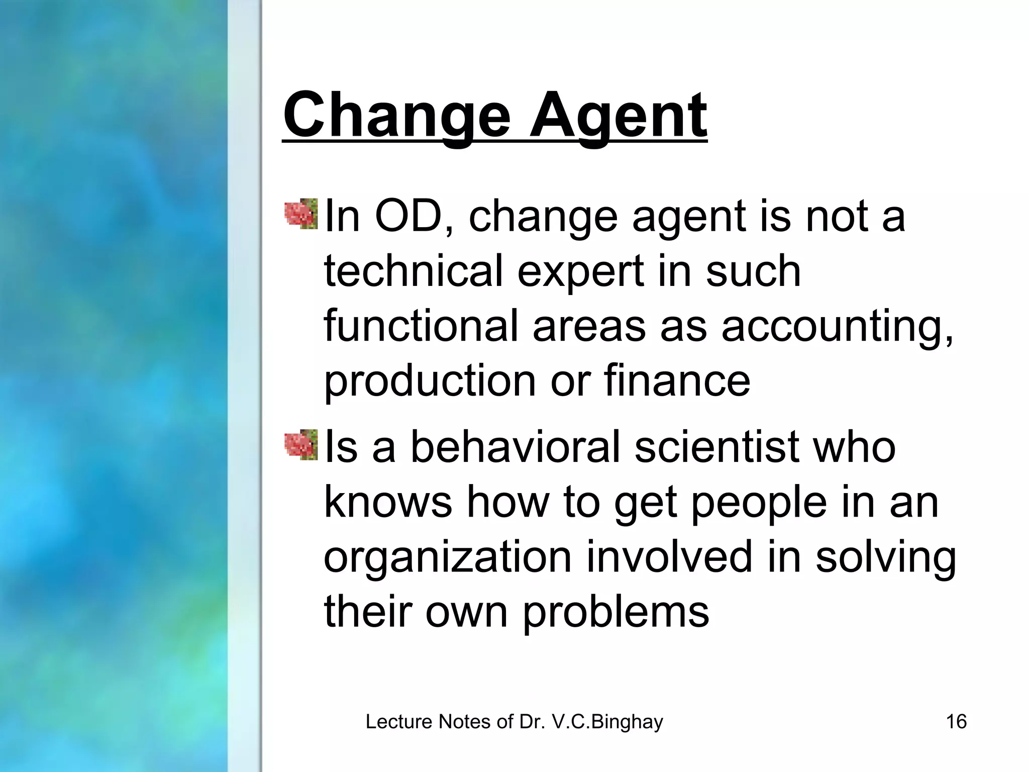 Change Agent
 In OD, change agent is not a
 technical expert in such
 functional areas as accounting,
 production or finance
 Is a behavioral scientist who
 knows how to get people in an
 organization involved in solving
 their own problems

   Lecture Notes of Dr. V.C.Binghay   16
 