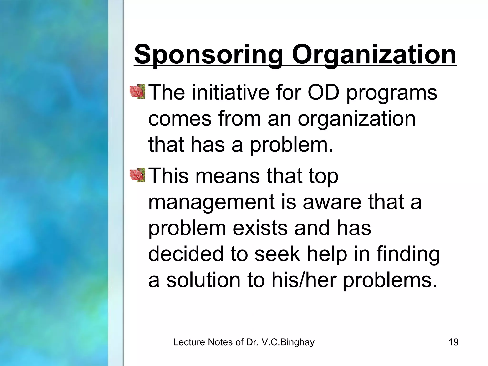 Sponsoring Organization
 The initiative for OD programs
 comes from an organization
 that has a problem.
 This means that top
 management is aware that a
 problem exists and has
 decided to seek help in finding
 a solution to his/her problems.

   Lecture Notes of Dr. V.C.Binghay   19
 