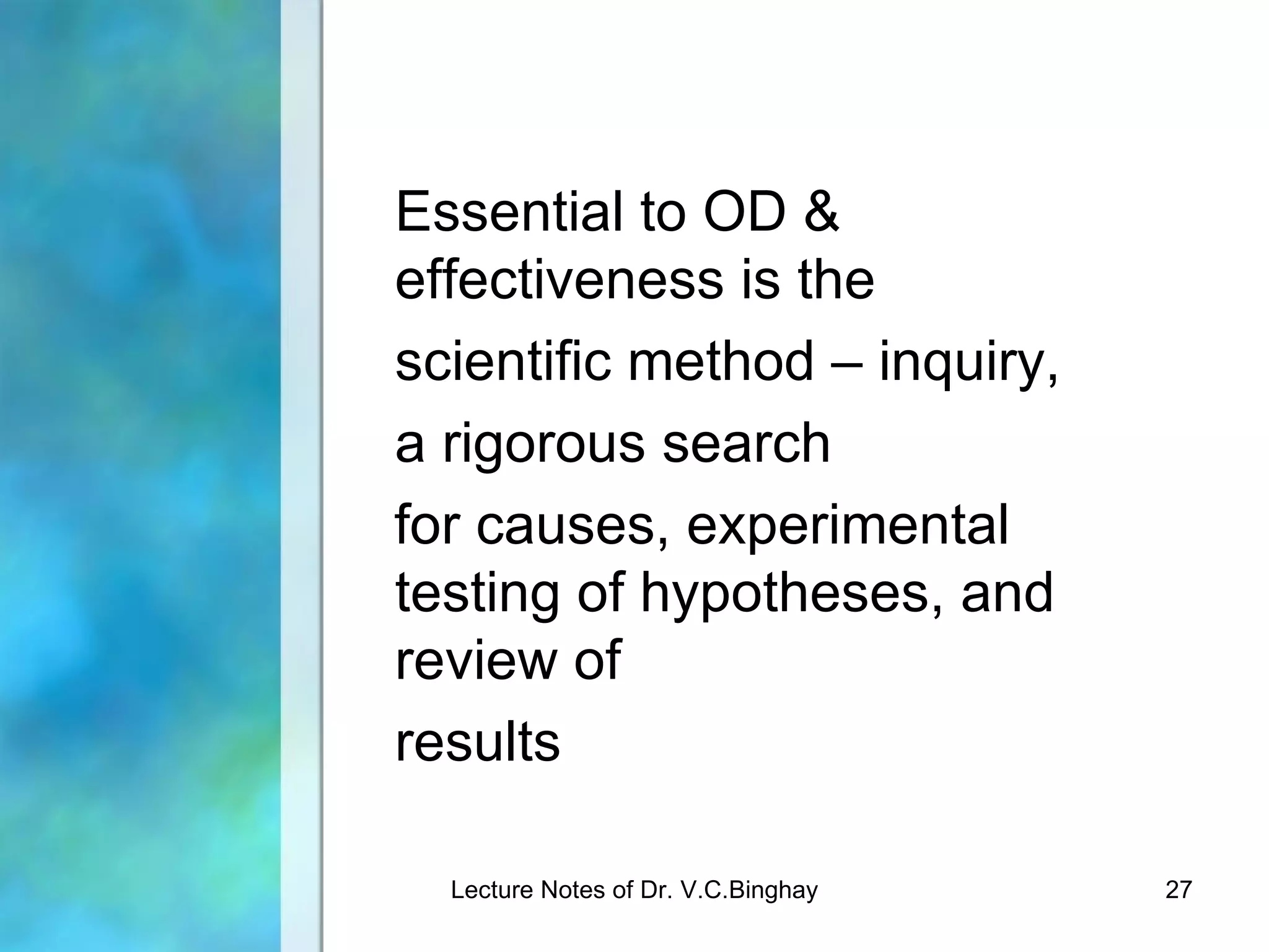 Essential to OD &
effectiveness is the
scientific method – inquiry,
a rigorous search
for causes, experimental
testing of hypotheses, and
review of
results

  Lecture Notes of Dr. V.C.Binghay   27
 