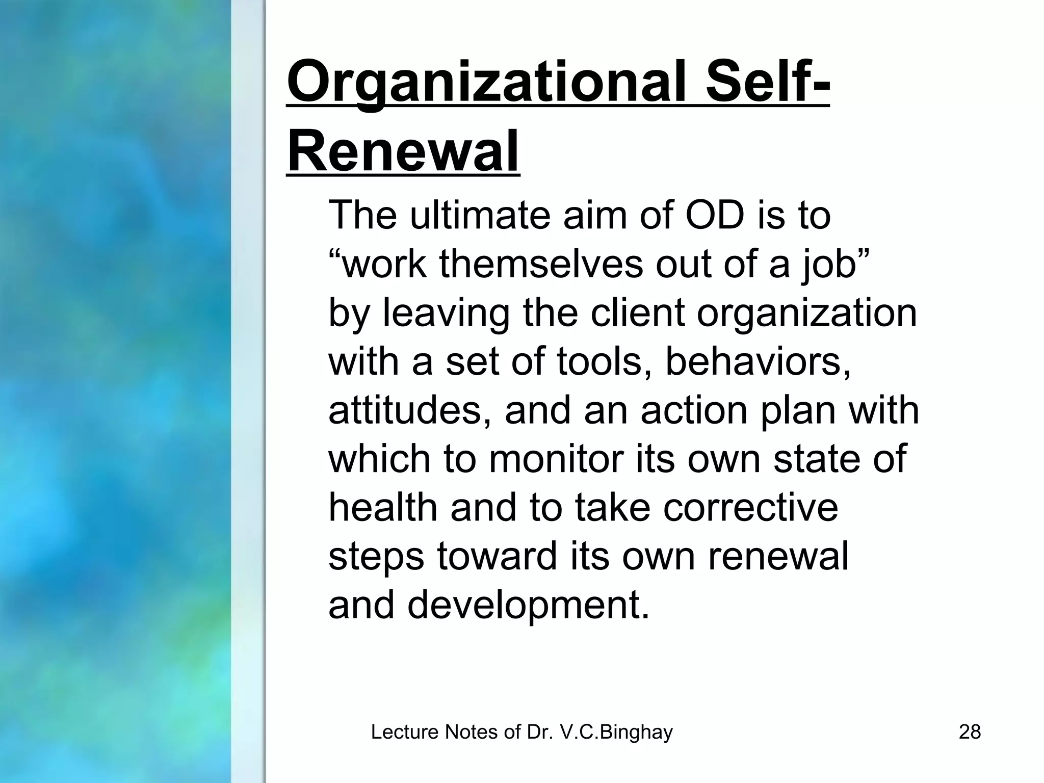 Organizational Self-
Renewal
 The ultimate aim of OD is to
 “work themselves out of a job”
 by leaving the client organization
 with a set of tools, behaviors,
 attitudes, and an action plan with
 which to monitor its own state of
 health and to take corrective
 steps toward its own renewal
 and development.

   Lecture Notes of Dr. V.C.Binghay   28
 