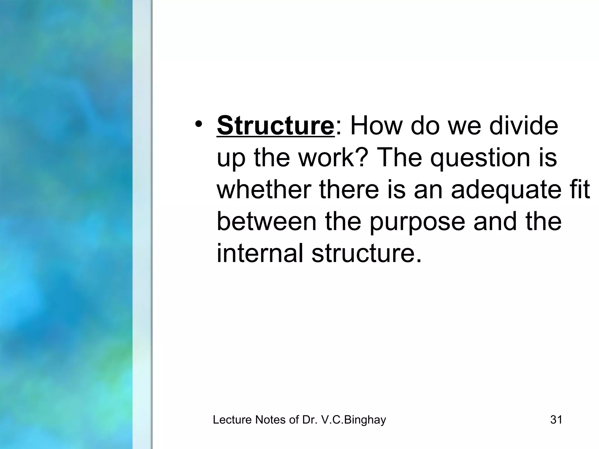 • Structure: How do we divide
  up the work? The question is
  whether there is an adequate fit
  between the purpose and the
  internal structure.




 Lecture Notes of Dr. V.C.Binghay   31
 