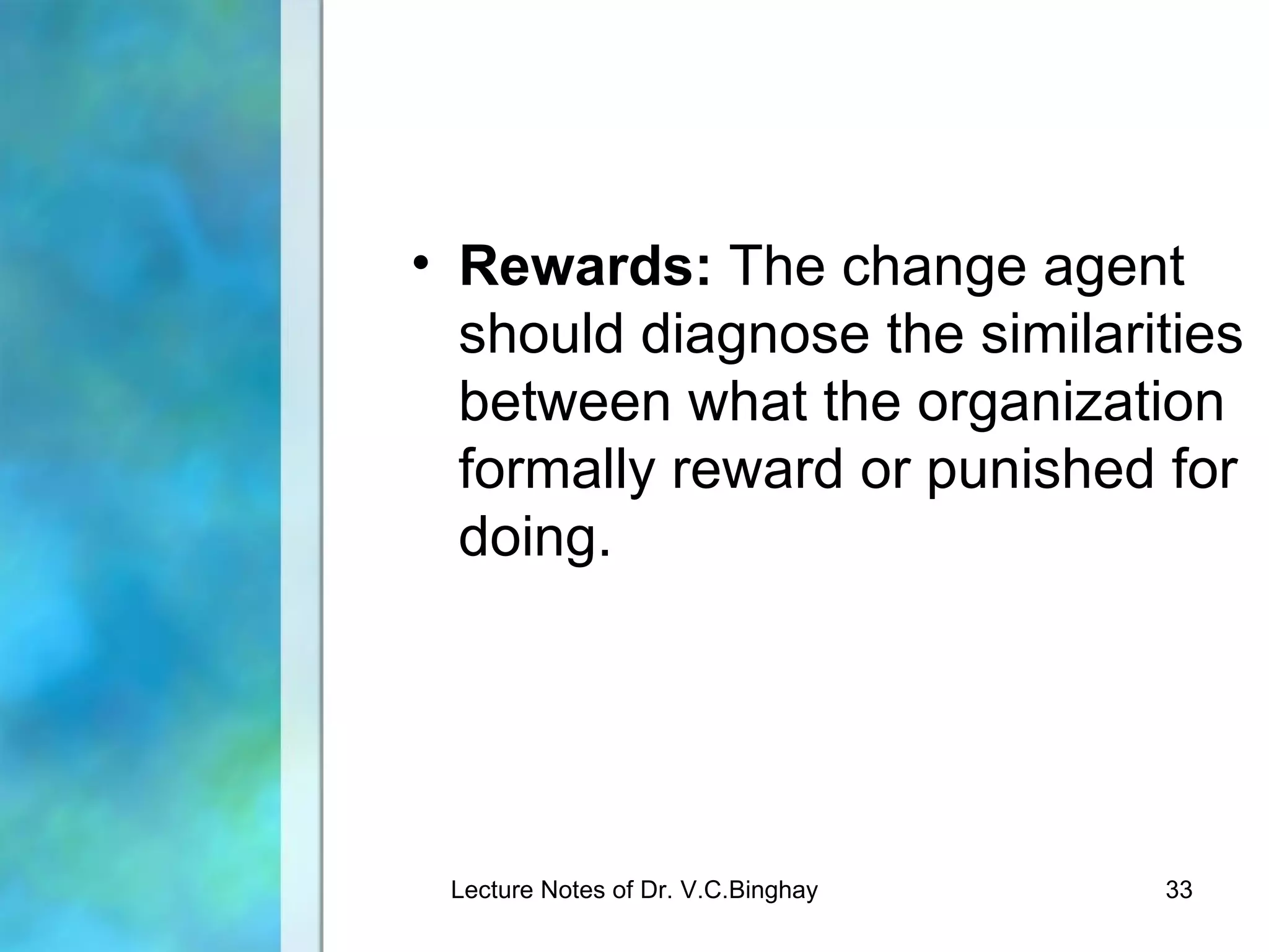 • Rewards: The change agent
  should diagnose the similarities
  between what the organization
  formally reward or punished for
  doing.




 Lecture Notes of Dr. V.C.Binghay   33
 