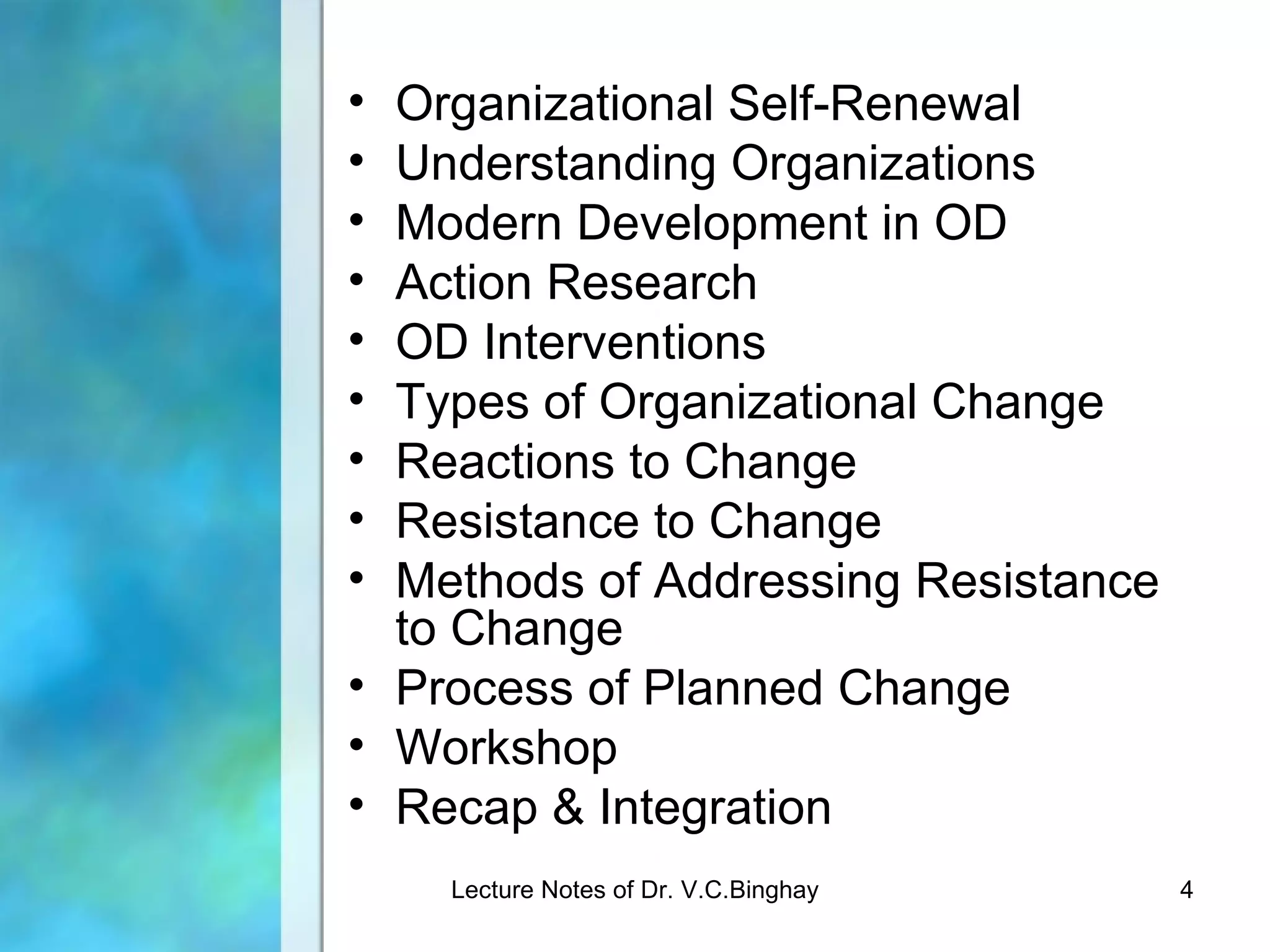 • Organizational Self-Renewal
• Understanding Organizations
• Modern Development in OD
• Action Research
• OD Interventions
• Types of Organizational Change
• Reactions to Change
• Resistance to Change
• Methods of Addressing Resistance
  to Change
• Process of Planned Change
• Workshop
• Recap & Integration
    Lecture Notes of Dr. V.C.Binghay   4
 