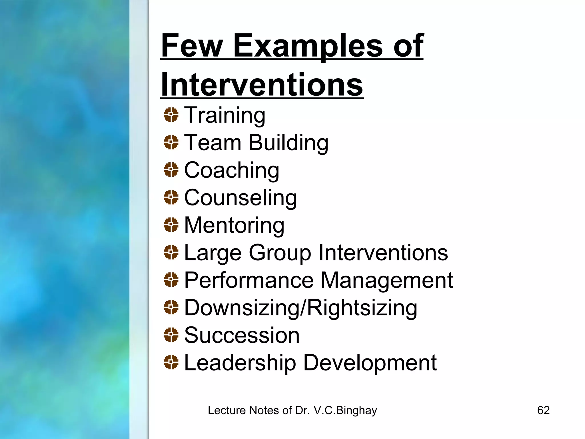 Few Examples of
Interventions
 Training
 Team Building
 Coaching
 Counseling
 Mentoring
 Large Group Interventions
 Performance Management
 Downsizing/Rightsizing
 Succession
 Leadership Development
   Lecture Notes of Dr. V.C.Binghay   62
 