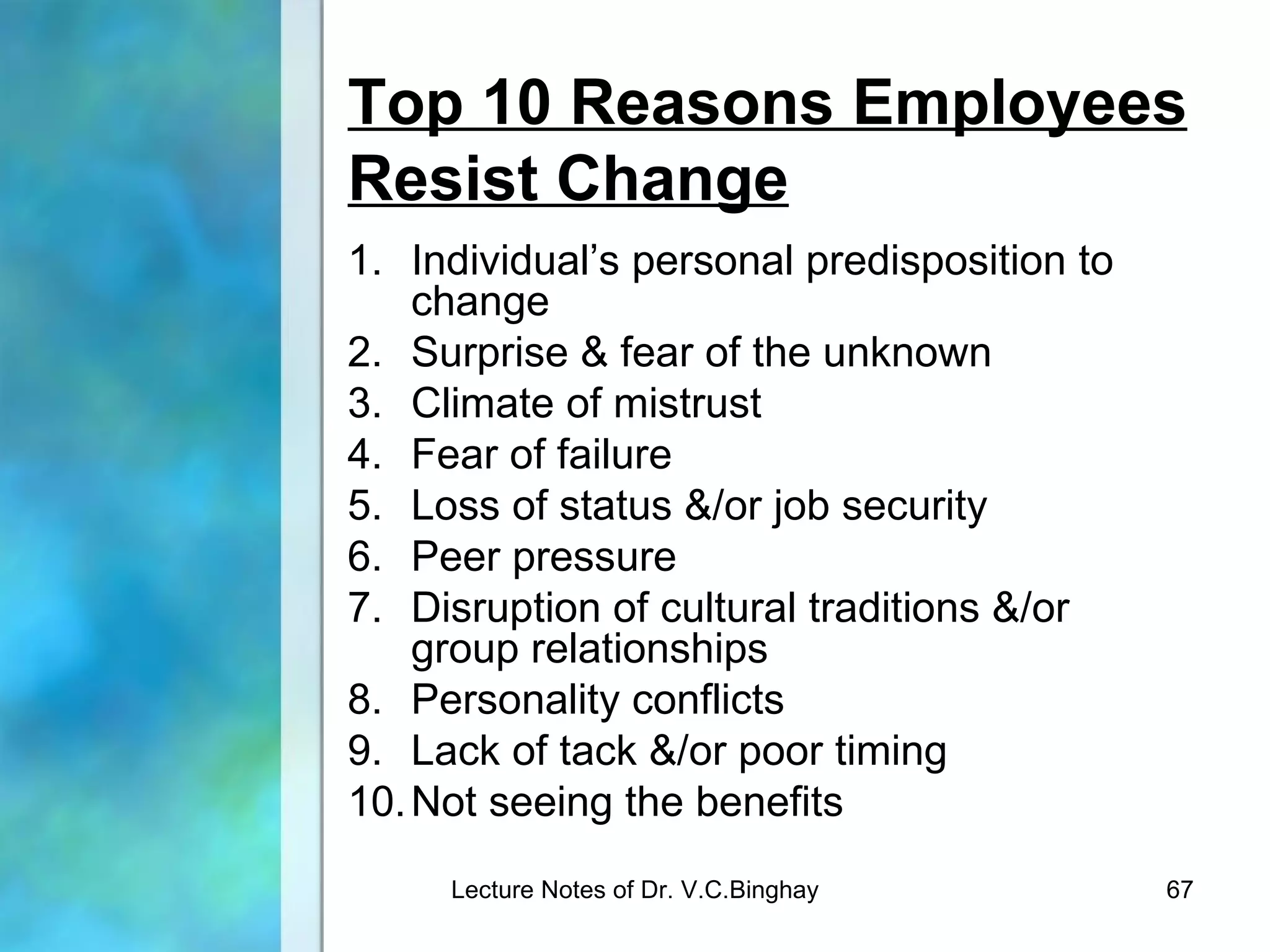 Top 10 Reasons Employees
Resist Change
1. Individual’s personal predisposition to
    change
2. Surprise & fear of the unknown
3. Climate of mistrust
4. Fear of failure
5. Loss of status &/or job security
6. Peer pressure
7. Disruption of cultural traditions &/or
    group relationships
8. Personality conflicts
9. Lack of tack &/or poor timing
10. Not seeing the benefits
     Lecture Notes of Dr. V.C.Binghay        67
 