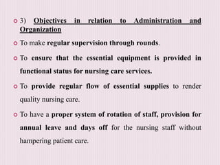  3) Objectives in relation to Administration and
Organization
 To make regular supervision through rounds.
 To ensure that the essential equipment is provided in
functional status for nursing care services.
 To provide regular flow of essential supplies to render
quality nursing care.
 To have a proper system of rotation of staff, provision for
annual leave and days off for the nursing staff without
hampering patient care.
 