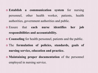  Establish a communication system for nursing
personnel, other health worker, patients, health
authorities, government authorities and public.
 Ensure that each nurse identifies her job
responsibilities and accountability.
 Counseling for health personnel, patients and the public.
 The formulation of policies, standards, goals of
nursing service, education and practice.
 Maintaining proper documentation of the personnel
employed in nursing service.
 