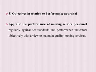  5) Objectives in relation to Performance appraisal
 Appraise the performance of nursing service personnel
regularly against set standards and performance indicators
objectively with a view to maintain quality-nursing services.
 