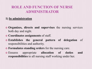 ROLE AND FUNCTION OF NURSE
ADMINISTRATOR
1) In administration
 Organizes, directs and supervises the nursing services
both day and night.
 Coordinates assignments of staff.
 Establishes the general pattern of delegation of
responsibilities and authority.
 Formulates standing orders for the nursing care.
 Ensures appropriate allocation of duties and
responsibilities to all nursing staff working under her.
 