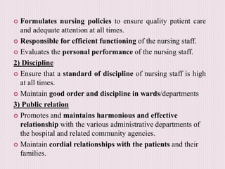  Formulates nursing policies to ensure quality patient care
and adequate attention at all times.
 Responsible for efficient functioning of the nursing staff.
 Evaluates the personal performance of the nursing staff.
2) Discipline
 Ensure that a standard of discipline of nursing staff is high
at all times.
 Maintain good order and discipline in wards/departments
3) Public relation
 Promotes and maintains harmonious and effective
relationship with the various administrative departments of
the hospital and related community agencies.
 Maintain cordial relationships with the patients and their
families.
 