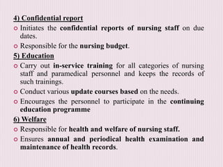 4) Confidential report
 Initiates the confidential reports of nursing staff on due
dates.
 Responsible for the nursing budget.
5) Education
 Carry out in-service training for all categories of nursing
staff and paramedical personnel and keeps the records of
such trainings.
 Conduct various update courses based on the needs.
 Encourages the personnel to participate in the continuing
education programme
6) Welfare
 Responsible for health and welfare of nursing staff.
 Ensures annual and periodical health examination and
maintenance of health records.
 