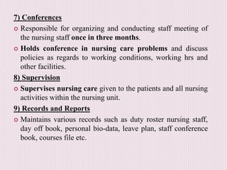 7) Conferences
 Responsible for organizing and conducting staff meeting of
the nursing staff once in three months.
 Holds conference in nursing care problems and discuss
policies as regards to working conditions, working hrs and
other facilities.
8) Supervision
 Supervises nursing care given to the patients and all nursing
activities within the nursing unit.
9) Records and Reports
 Maintains various records such as duty roster nursing staff,
day off book, personal bio-data, leave plan, staff conference
book, courses file etc.
 