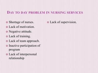 DAY TO DAY PROBLEM IN NURSING SERVICES
 Shortage of nurses.
 Lack of motivation.
 Negative attitude.
 Lack of training.
 Lack of team approach.
 Inactive participation of
program
 Lack of interpersonal
relationship
 Lack of supervision.
 