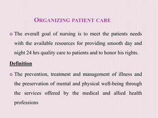 ORGANIZING PATIENT CARE
 The overall goal of nursing is to meet the patients needs
with the available resources for providing smooth day and
night 24 hrs quality care to patients and to honor his rights.
Definition
 The prevention, treatment and management of illness and
the preservation of mental and physical well-being through
the services offered by the medical and allied health
professions
 