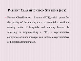PATIENT CLASSIFICATION SYSTEMS (PCS)
 Patient Classification System (PCS),which quantifies
the quality of the nursing care, is essential to staff the
nursing units of hospitals and nursing homes. In
selecting or implementing a PCS, a representative
committee of nurse manager can include a representative
of hospital administration.
 