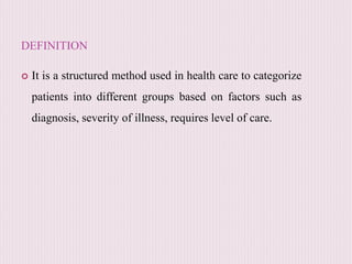 DEFINITION
 It is a structured method used in health care to categorize
patients into different groups based on factors such as
diagnosis, severity of illness, requires level of care.
 
