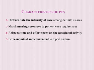 CHARACTERISTICS OF PCS
 Differentiate the intensity of care among definite classes
 Match nursing resources to patient care requirement
 Relate to time and effort spent on the associated activity
 Be economical and convenient to report and use
 