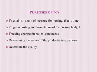 PURPOSES OF PCS
 To establish a unit of measure for nursing, that is time
 Program costing and formulation of the nursing budget
 Tracking changes in patient care needs
 Determining the values of the productivity equations
 Determine the quality
 