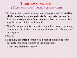 TRADITIONAL METHOD
1) CASE METHOD/ TOTAL PATIENT CARE
 In this method, nurses assume total responsibility for meeting
all the needs of assigned patients during their time on duty.
It involves assignment of one or more clients to a nurse for a
specific period of time such as shift.
 Nurse‘s responsibility includes complete care including
treatments, medication and administration and planning of
nursing care.
 Merits
 The nurse can attend to the total needs of clients due to the
adequate time and proximity of the interactions.
 Client may feel more secure
 