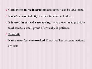  Good client nurse interaction and rapport can be developed.
 Nurse‘s accountability for their function is built-it.
 It is used in critical care settings where one nurse provides
total care to a small group of critically ill patients.
 Demerits
 Nurse may feel overworked if most of her assigned patients
are sick.
 