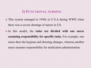 2) FUNCTIONAL NURSING
 This system emerged in 1930s in U.S.A during WWII when
there was a severe shortage of nurses in US.
 In this model, the tasks are divided with one nurse
assuming responsibility for specific tasks. For example, one
nurse does the hygiene and dressing changes, whereas another
nurse assumes responsibility for medication administration.
 
