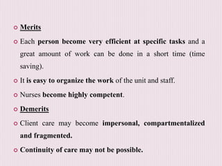  Merits
 Each person become very efficient at specific tasks and a
great amount of work can be done in a short time (time
saving).
 It is easy to organize the work of the unit and staff.
 Nurses become highly competent.
 Demerits
 Client care may become impersonal, compartmentalized
and fragmented.
 Continuity of care may not be possible.
 
