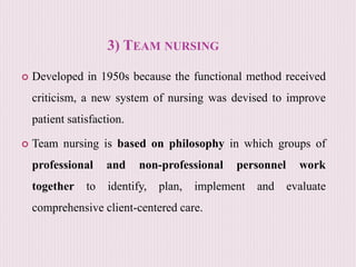 3) TEAM NURSING
 Developed in 1950s because the functional method received
criticism, a new system of nursing was devised to improve
patient satisfaction.
 Team nursing is based on philosophy in which groups of
professional and non-professional personnel work
together to identify, plan, implement and evaluate
comprehensive client-centered care.
 